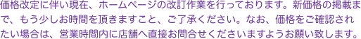 価格改定に伴い現在、ホームページの改訂作業を行っております。新価格の掲載まで、もう少しお時間を頂きますこと、ご了承ください。なお、価格をご確認されたい場合は、